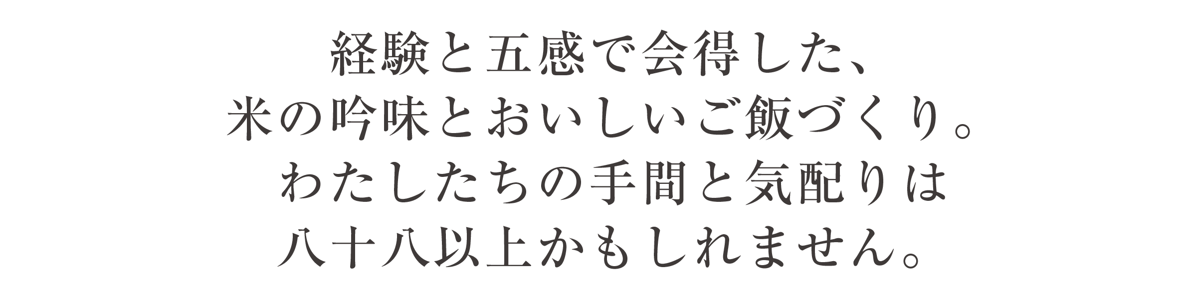 経験と五感で会得した、 米の吟味とおいしいご飯づくり。 わたしたちの手間と気配りは 八十八以上かもしれません。